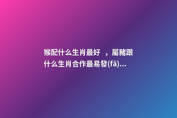 猴配什么生肖最好，屬豬跟什么生肖合作最易發(fā)財!-第1張-觀點-玄機派